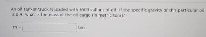 An oil tanker truck is loaded with 6500 gallons of oil. If the specific gravity of this particular oil
is 0.9, what is the mass of the all cargo (in metric tons)?
TTL
ton