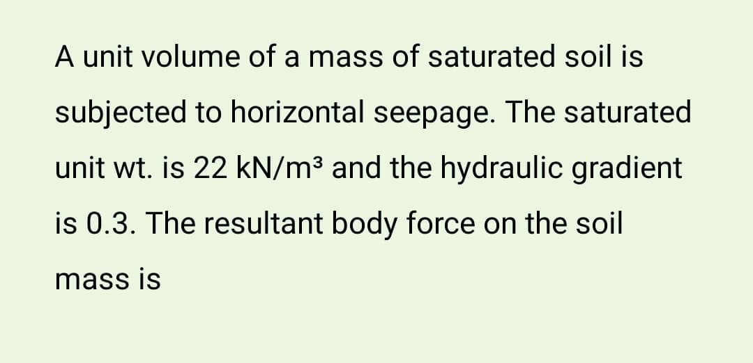 A unit volume of a mass of saturated soil is
subjected to horizontal seepage. The saturated
unit wt. is 22 kN/m³ and the hydraulic gradient
is 0.3. The resultant body force on the soil
mass is
