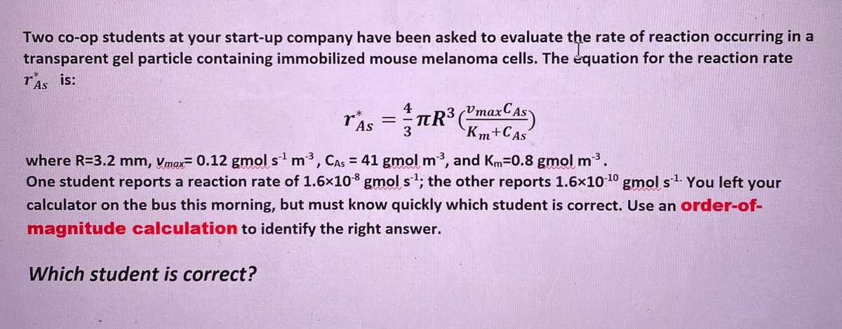 Two co-op students at your start-up company have been asked to evaluate the rate of reaction occurring in a
transparent gel particle containing immobilized mouse melanoma cells. The equation for the reaction rate
ris is:
Vmax
T'As
Km+CAs
where R=3.2 mm, Vmax= 0.12 gmol s' m3, CAS = 41 gmol m3, and Km=0.8 gmol m3.
One student reports a reaction rate of 1.6x10 gmol st; the other reports 1.6x10 1º gmol s1. You left your
calculator on the bus this morning, but must know quickly which student is correct. Use an order-of-
magnitude calculation to identify the right answer.
Which student is correct?

