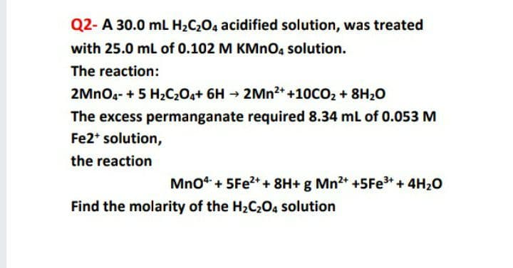 Q2- A 30.0 mL H2C204 acidified solution, was treated
with 25.0 mL of 0.102 M KMNO4 solution.
The reaction:
2MNO4- + 5 H2CO4+ 6H → 2MN2* +10CO2 + 8H20
The excess permanganate required 8.34 mL of 0.053 M
Fe2* solution,
the reaction
Mno“ + 5FE2++ 8H+ g Mn2+ +5FE3+ + 4H20
Find the molarity of the H2C2O4 solution
