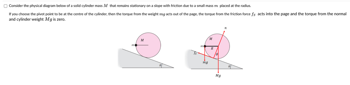 Consider the physical diagram below of a solid cylinder mass M that remains stationary on a slope with friction due to a small mass my placed at the radius.
If you choose the pivot point to be at the centre of the cylinder, then the torque from the weight mg acts out of the page, the torque from the friction force fs acts into the page and the torque from the normal
and cylinder weight Mg is zero.
m
M
Is
m
mg
M
R
0
Mg
n