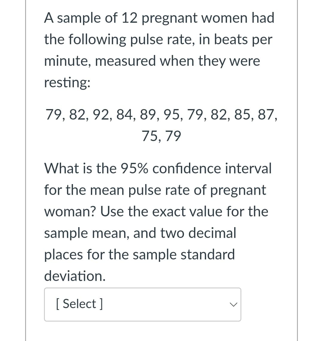 A sample of 12 pregnant women had
the following pulse rate, in beats per
minute, measured when they were
resting:
79, 82, 92, 84, 89, 95, 79, 82, 85, 87,
75, 79
What is the 95% confidence interval
for the mean pulse rate of pregnant
woman? Use the exact value for the
sample mean, and two decimal
places for the sample standard
deviation.
[ Select ]

