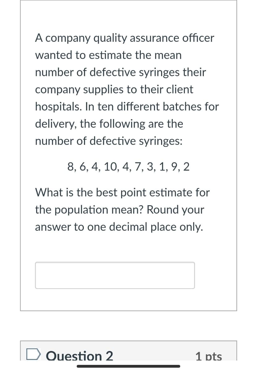 A company quality assurance officer
wanted to estimate the mean
number of defective syringes their
company supplies to their client
hospitals. In ten different batches for
delivery, the following are the
number of defective syringes:
8, 6, 4, 10, 4, 7, 3, 1, 9, 2
What is the best point estimate for
the population mean? Round your
answer to one decimal place only.
Question 2
1 pts
