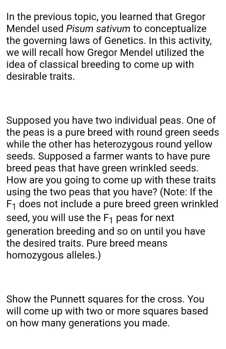 In the previous topic, you learned that Gregor
Mendel used Pisum sativum to conceptualize
the governing laws of Genetics. In this activity,
we will recall how Gregor Mendel utilized the
idea of classical breeding to come up with
desirable traits.
Supposed you have two individual peas. One of
the peas is a pure breed with round green seeds
while the other has heterozygous round yellow
seeds. Supposed a farmer wants to have pure
breed peas that have green wrinkled seeds.
How are you going to come up with these traits
using the two peas that you have? (Note: If the
F1 does not include a pure breed green wrinkled
seed, you will use the F1 peas for next
generation breeding and so on until you have
the desired traits. Pure breed means
homozygous alleles.)
Show the Punnett squares for the cross. You
will come up with two or more squares based
on how many generations you made.
