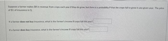 Suppose a farmer makes $R in revenue from crops each year if they do grow, but there is a probability P that the crops fail to grow in any given year. The price
of $1 of insurance is Q.
If a farmer does not buy insurance, what is the farmer's income if crops fail this year?
If a farmer does buy insurance, what is the farmer's income if crops fail this year?
