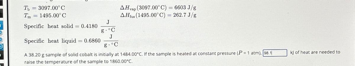 Ть =3097.00°C
Tm
= 1495.00°C
Specific heat solid = 0.4180
J
g.°C
J
Specific heat liquid = 0.6860
g.°C
AHvap (3097.00°C) = 6603 J/g
AHfus (1495.00°C) = 262.7 J/g
A 38.20 g sample of solid cobalt is initially at 1484.00°C. If the sample is heated at constant pressure (P=1 atm), 98.1
raise the temperature of the sample to 1860.00°C.
kj of heat are needed to