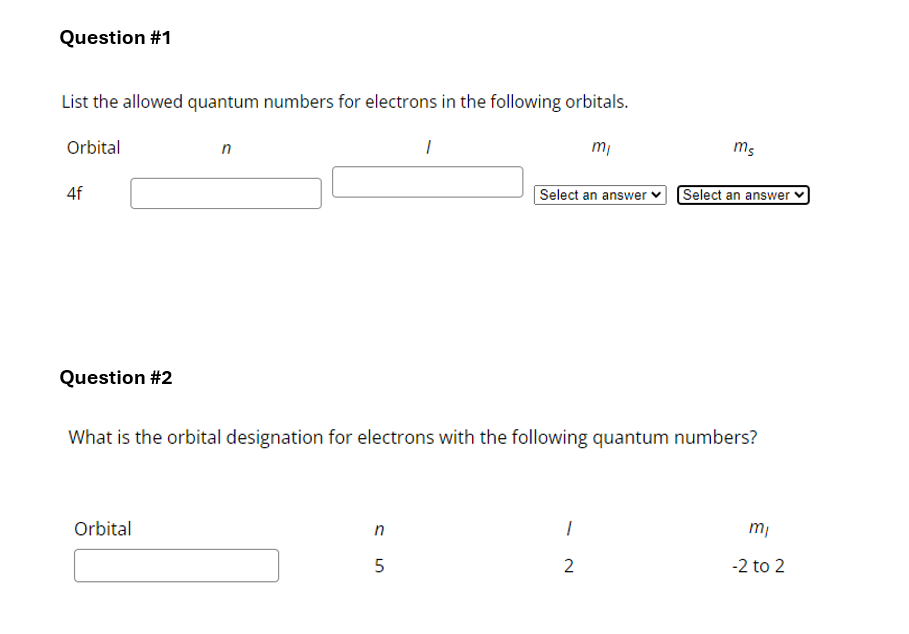 Question #1
List the allowed quantum numbers for electrons in the following orbitals.
Orbital
4f
n
mi
ms
Select an answer Select an answer
Question #2
What is the orbital designation for electrons with the following quantum numbers?
Orbital
n
15
mi
2
-2 to 2
