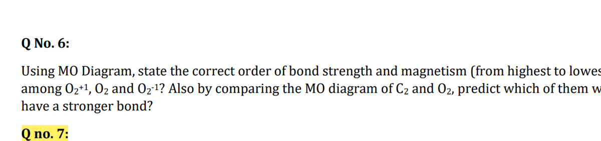 Q No. 6:
Using MO Diagram, state the correct order of bond strength and magnetism (from highest to lowes
among 02+1, 02 and 02-1? Also by comparing the MO diagram of C2 and O2, predict which of them w
have a stronger bond?
Q no. 7:
