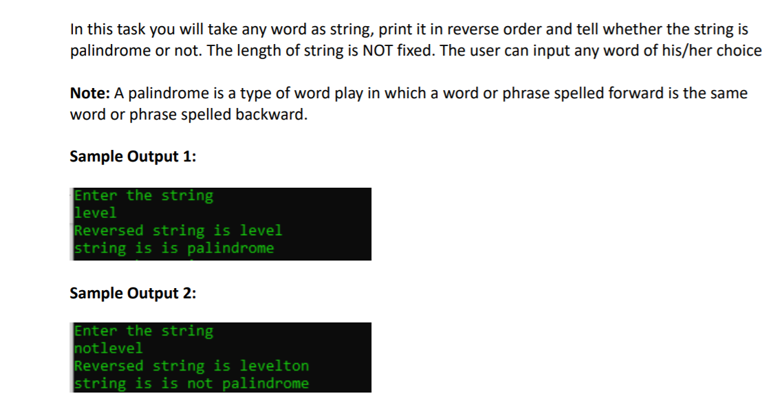 In this task you will take any word as string, print it in reverse order and tell whether the string is
palindrome or not. The length of string is NOT fixed. The user can input any word of his/her choice
Note: A palindrome is a type of word play in which a word or phrase spelled forward is the same
word or phrase spelled backward.
Sample Output 1:
Enter the string
level
Reversed string is level
string is is palindrome
Sample Output 2:
Enter the string
notlevel
Reversed string is levelton
string is is not palindrome
