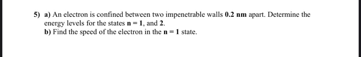 5) a) An electron is confined between two impenetrable walls 0.2 nm apart. Determine the
energy levels for the states n= 1, and 2.
b) Find the speed of the electron in the n = 1 state.
