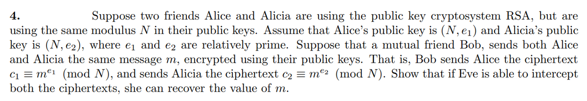 4.
Suppose two friends Alice and Alicia are using the public key cryptosystem RSA, but are
using the same modulus N in their public keys. Assume that Alice's public key is (N, e₁) and Alicia's public
key is (N, e₂), where e₁ and e2 are relatively prime. Suppose that a mutual friend Bob, sends both Alice
and Alicia the same message m, encrypted using their public keys. That is, Bob sends Alice the ciphertext
C₁ = m²₁ (mod N), and sends Alicia the ciphertext c₂ = m²2 (mod N). Show that if Eve is able to intercept
both the ciphertexts, she can recover the value of m.