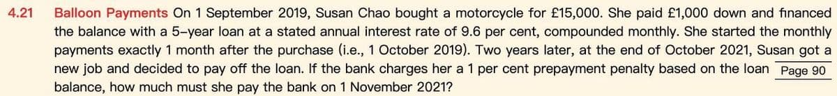 4.21
Balloon Payments On 1 September 2019, Susan Chao bought a motorcycle for £15,000. She paid £1,000 down and financed
the balance with a 5-year loan at a stated annual interest rate of 9.6 per cent, compounded monthly. She started the monthly
payments exactly 1 month after the purchase (i.e., 1 October 2019). Two years later, at the end of October 2021, Susan got a
new job and decided to pay off the loan. If the bank charges her a 1 per cent prepayment penalty based on the loan Page 90
balance, how much must she pay the bank on 1 November 2021?
