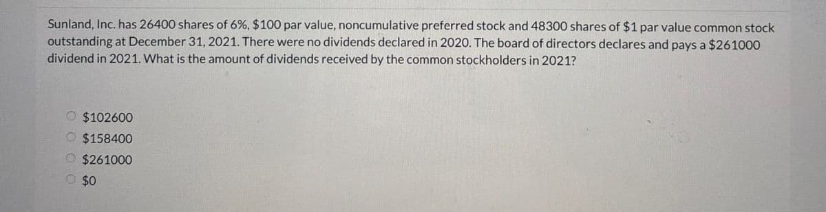 Sunland, Inc. has 26400 shares of 6%, $100 par value, noncumulative preferred stock and 48300 shares of $1 par value common stock
outstanding at December 31, 2021. There were no dividends declared in 2020. The board of directors declares and pays a $261000
dividend in 2021. What is the amount of dividends received by the common stockholders in 2021?
$102600
$158400
$261000
O $0