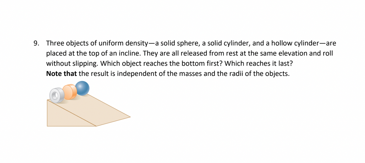 9. Three objects of uniform density-a solid sphere, a solid cylinder, and a hollow cylinder-are
placed at the top of an incline. They are all released from rest at the same elevation and roll
without slipping. Which object reaches the bottom first? Which reaches it last?
Note that the result is independent of the masses and the radii of the objects.