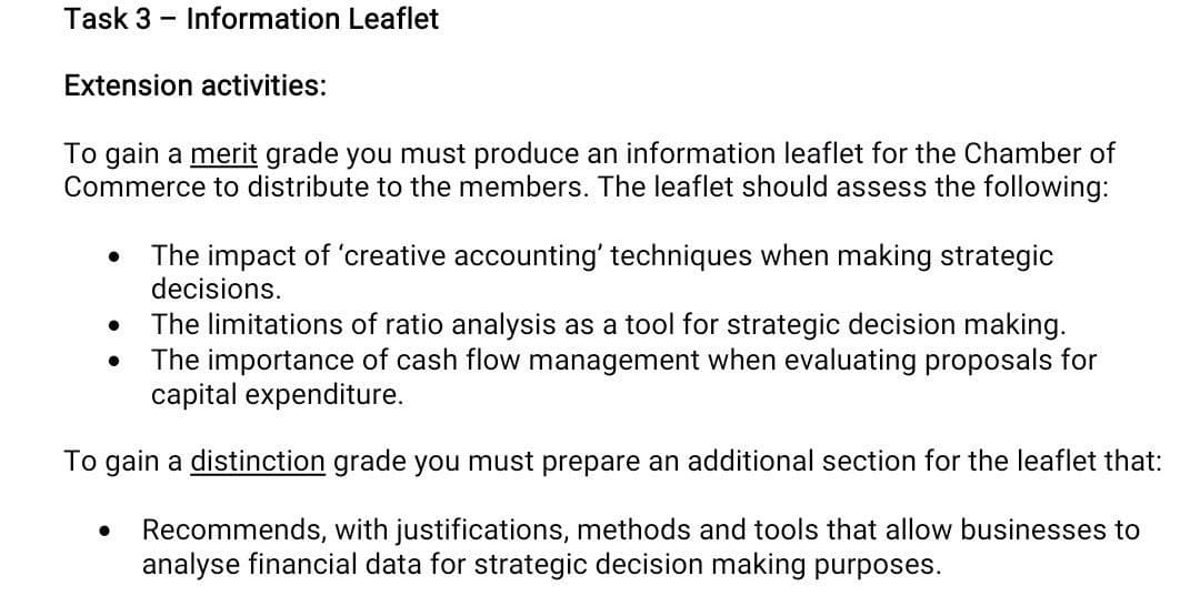 Task 3 - Information Leaflet
Extension activities:
To gain a merit grade you must produce an information leaflet for the Chamber of
Commerce to distribute to the members. The leaflet should assess the following:
The impact of 'creative accounting' techniques when making strategic
decisions.
The limitations of ratio analysis as a tool for strategic decision making.
The importance of cash flow management when evaluating proposals for
capital expenditure.
To gain a distinction grade you must prepare an additional section for the leaflet that:
Recommends, with justifications, methods and tools that allow businesses to
analyse financial data for strategic decision making purposes.
