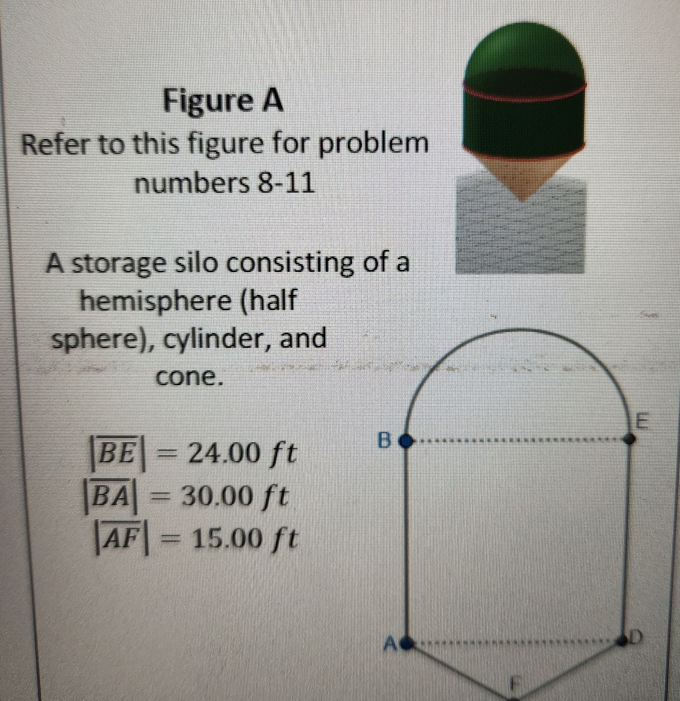 Figure A
Refer to this figure for problem
numbers 8-11
A storage silo consisting of a
hemisphere (half
sphere), cylinder, and
cone.
|BE| = 24.00 ft
|BA| = 30.00 ft
AF = 15.00 ft
во..
E