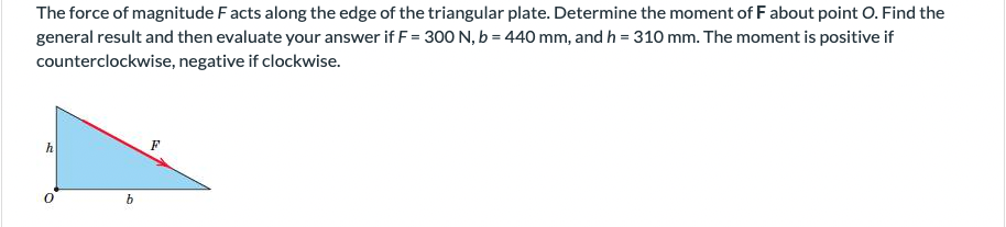 The force of magnitude Facts along the edge of the triangular plate. Determine the moment of F about point O. Find the
general result and then evaluate your answer if F = 300 N, b = 440 mm, and h = 310 mm. The moment is positive if
counterclockwise, negative if clockwise.
h
b