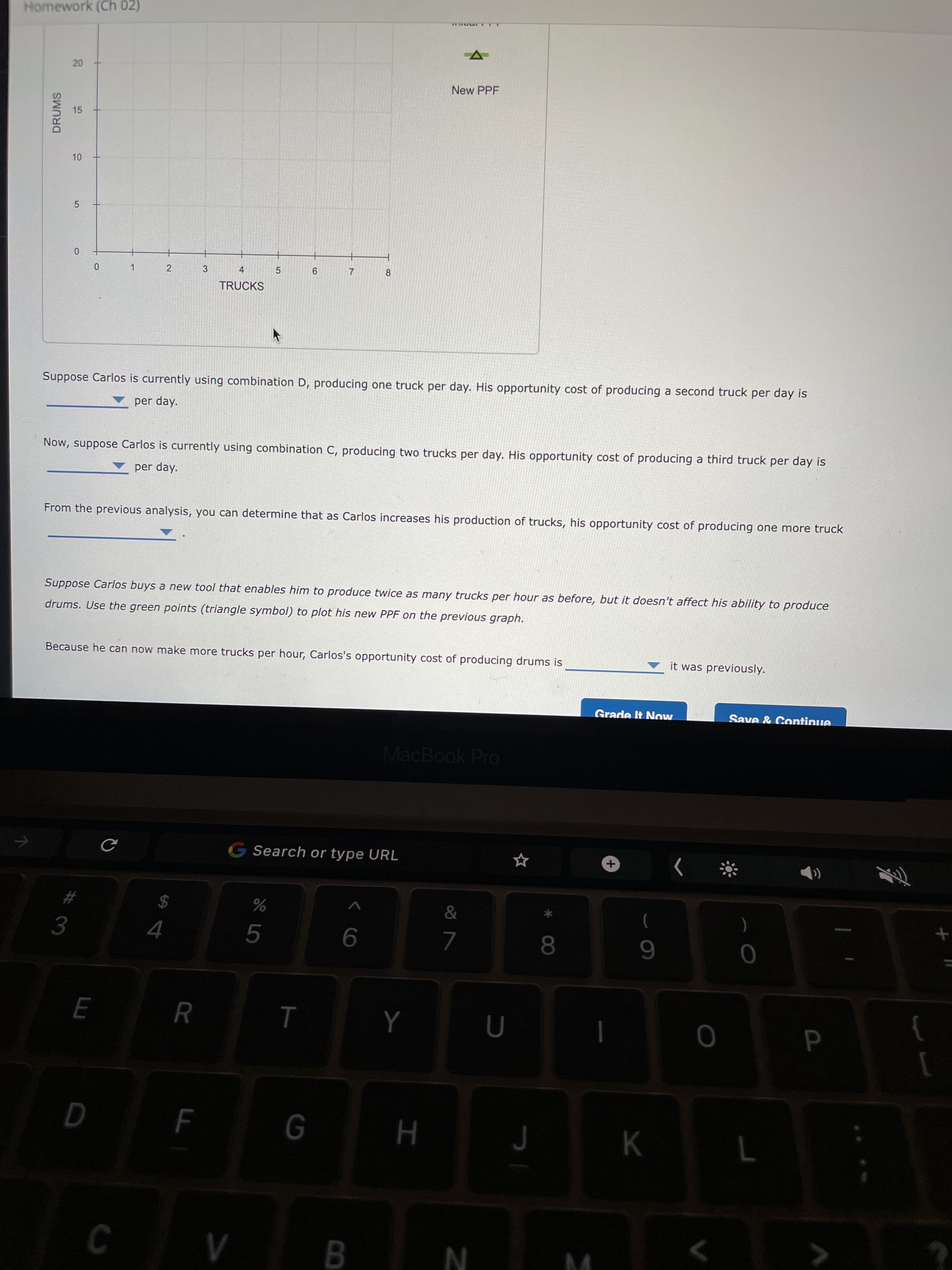 +.
* 00
R
3.
20
15
10
DRUMS
Homework (Ch 02)
New PPF
2
3
4
1.
9
7.
8.
TRUCKS
Suppose Carlos is currently using combination D, producing one truck per day. His opportunity cost of producing a second truck per day is
per day.
Now, suppose Carlos is currently using combination C, producing two trucks per day. His opportunity cost of producing a third truck per day is
per day.
From the previous analysis, you can determine that as Carlos increases his production of trucks, his opportunity cost of producing one more truck
Suppose Carlos buys a new tool that enables him to produce twice as many trucks per hour as before, but it doesn't affect his ability to produce
drums. Use the green points (triangle symbol) to plot his new PPF on the previous graph.
Because he can now make more trucks per hour, Carlos's opportunity cost of producing drums is
it was previously.
Grade It Now
Save & Continue
MacBook Pro
G Search or type URL
$
)
5.
9.
6.
K
C V B N
