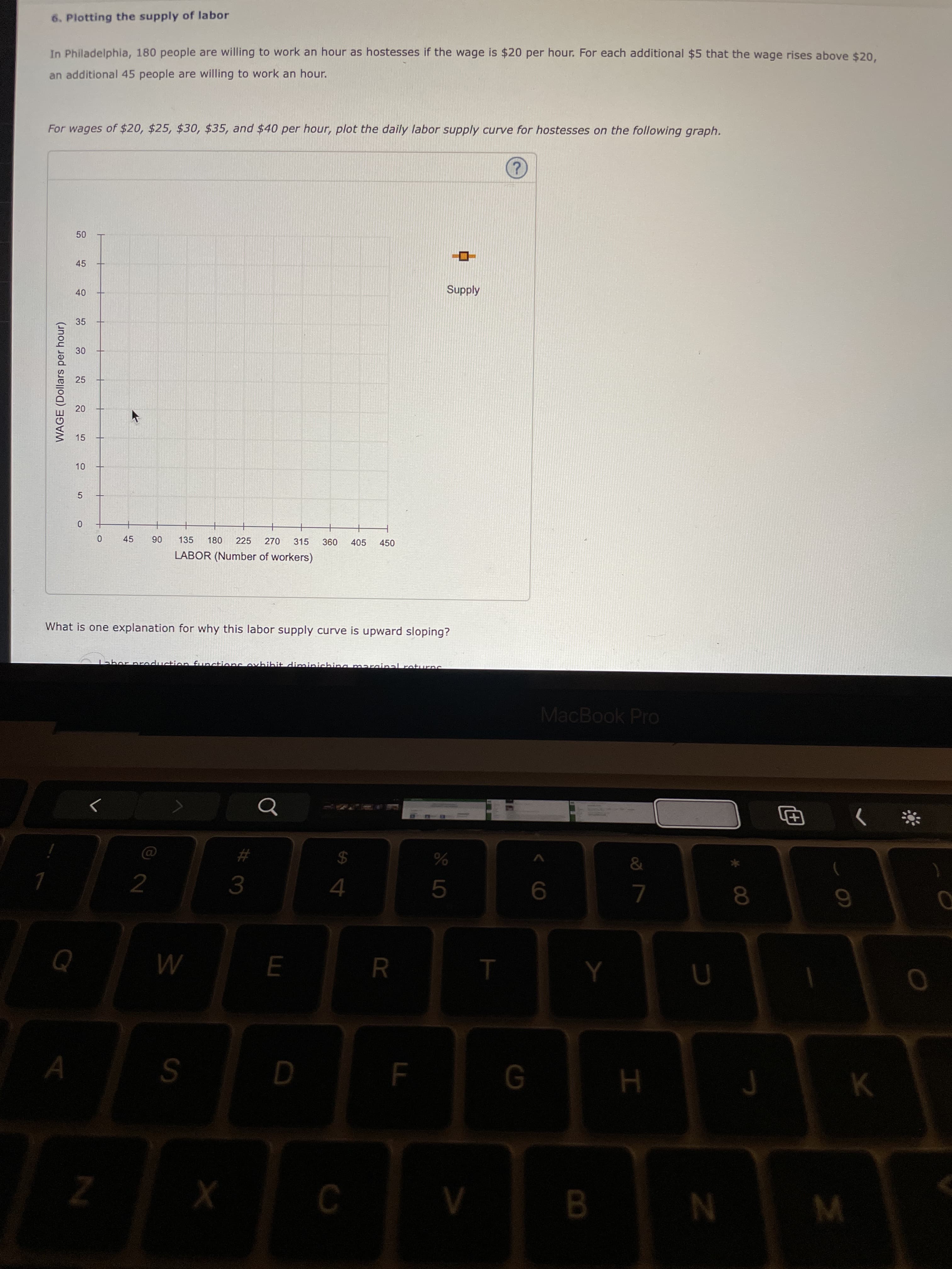 LO
LL
50
45
40
20
15
WAGE (Dollars per hour)
6. Plotting the supply of labor
In Philadelphia, 180 people are willing to work an hour as hostesses if the wage is $20 per hour. For each additional $5 that the wage rises above $20,
an additional 45 people are willing to work an hour.
For wages of $20, $25, $30, $35, and $40 per hour, plot the daily labor supply curve for hostesses on the following graph.
Supply
35
25
5.
06
135
180
225
270
315
405
450
LABOR (Number of workers)
What is one explanation for why this labor supply curve is upward sloping?
MacBook Pro
#3
24
2.
4.
R
M
B.
N
