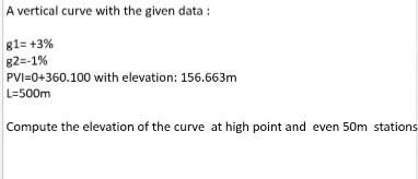 A vertical curve with the given data :
g1= +3%
82=-1%
PVI=0+360.100 with elevation: 156.663m
L=500m
Compute the elevation of the curve at high point and even 50m stations
