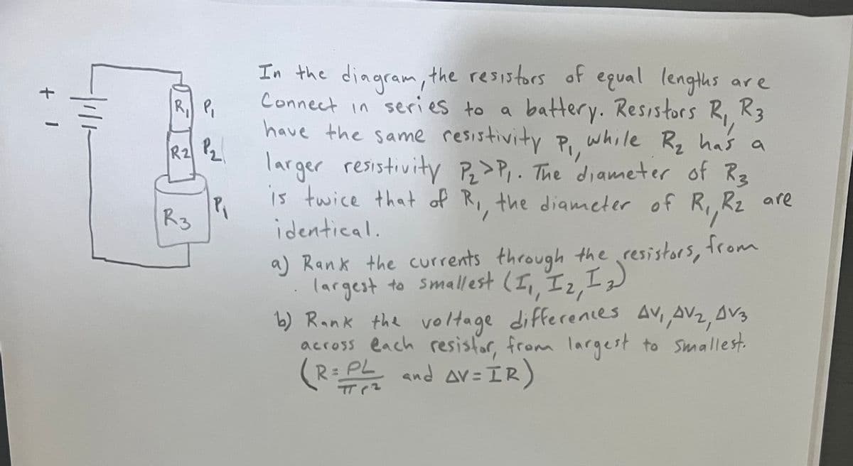 +
I
P
ته
R2 2
R 3
P₁
are
In the diagram, the resistors of equal lengths
Connect in series to a battery. Resistors R, R3
have the same resistivity P₁,
while R₂ has a
larger resistivity P₂>P₁. The diameter of R3
is twice that of R,, the diameter of R₁, R₂ are
identical.
a) Rank the currents through the resistors,
largest to smallest (I,, I2, I₂)
Rz
from
b) Rank the voltage differences AV,, AV₂, DV3
across each resistor, from largest to smallest.
(R=PL and AV=IR)
