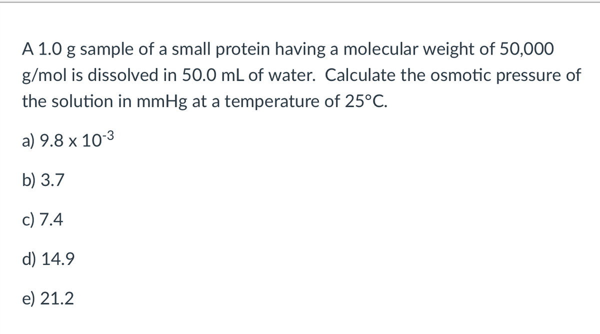 A 1.0 g sample of a small protein having a molecular weight of 50,000
g/mol is dissolved in 50.0 mL of water. Calculate the osmotic pressure of
the solution in mmHg at a temperature of 25°C.
a) 9.8 x 10-3
b) 3.7
c) 7.4
d) 14.9
e) 21.2

