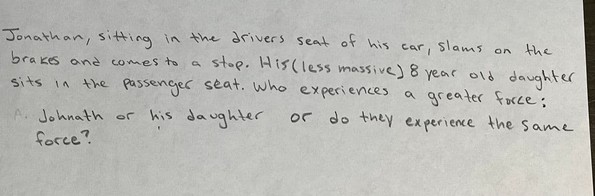 Jonathan, sitting in the drivers seat of his car, slams on
on the
brakes and comes to
a
sits in
A. Johnath or his
force?
stop. His (less massive) 8 year old daughter
greater force;
the passenger seat. who experiences
his daughter
or do they experience the same