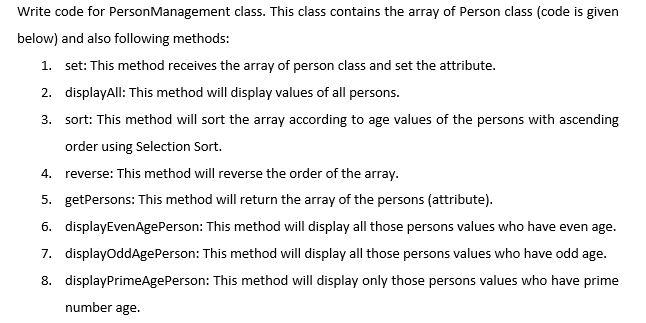 Write code for PersonManagement class. This class contains the array of Person class (code is given
below) and also following methods:
1. set: This method receives the array of person class and set the attribute.
2. displayAll: This method will display values of all persons.
3. sort: This method will sort the array according to age values of the persons with ascending
order using Selection Sort.
4.
reverse: This method will reverse the order of the array.
5. getPersons: This method will return the array of the persons (attribute).
6. displayEvenAgePerson: This method will display all those persons values who have even age.
7. displayoddAgePerson: This method will display all those persons values who have odd age.
8. displayPrimeAgePerson: This method will display only those persons values who have prime
number age.
