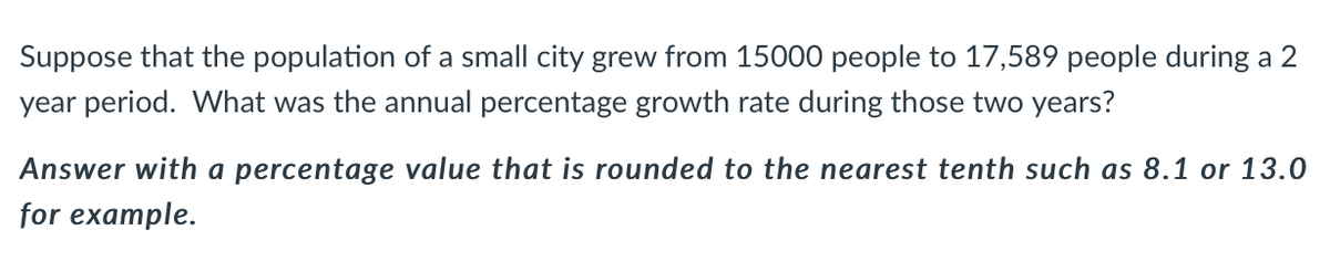 Suppose that the population of a small city grew from 15000 people to 17,589 people during a 2
year period. What was the annual percentage growth rate during those two years?
Answer with a percentage value that is rounded to the nearest tenth such as 8.1 or 13.0
for example.
