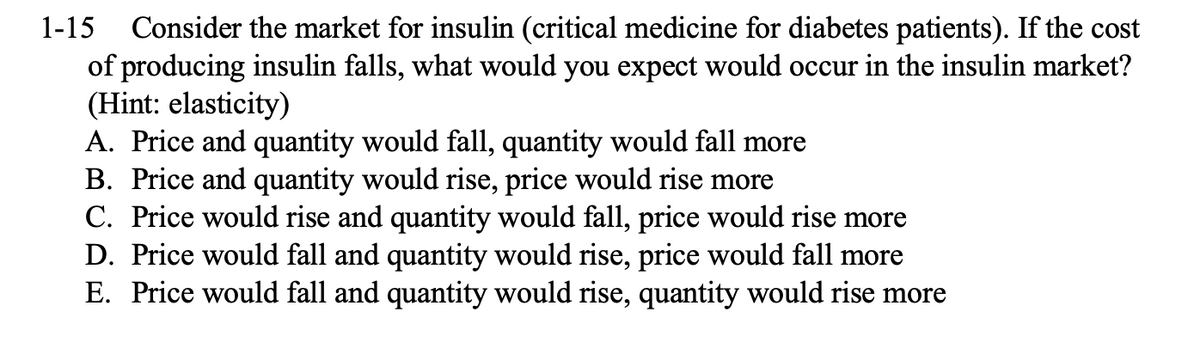 1-15 Consider the market for insulin (critical medicine for diabetes patients). If the cost
of producing insulin falls, what would you expect would occur in the insulin market?
(Hint: elasticity)
A. Price and quantity would fall, quantity would fall more
B. Price and quantity would rise, price would rise more
C. Price would rise and quantity would fall, price would rise more
D. Price would fall and quantity would rise, price would fall more
E. Price would fall and quantity would rise, quantity would rise more