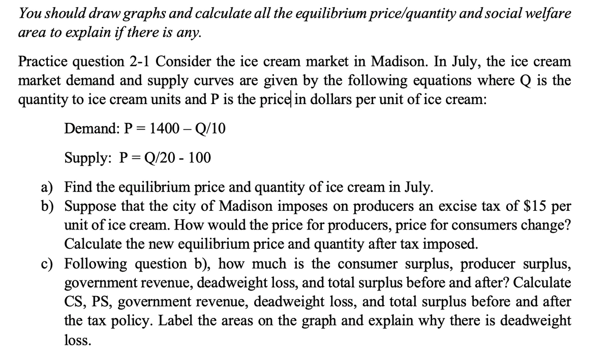 You should draw graphs and calculate all the equilibrium price/quantity and social welfare
area to explain if there is any.
Practice question 2-1 Consider the ice cream market in Madison. In July, the ice cream
market demand and supply curves are given by the following equations where Q is the
quantity to ice cream units and P is the price in dollars per unit of ice cream:
Demand: P = 1400 - Q/10
Supply: P = Q/20 - 100
a) Find the equilibrium price and quantity of ice cream in July.
b) Suppose that the city of Madison imposes on producers an excise tax of $15 per
unit of ice cream. How would the price for producers, price for consumers change?
Calculate the new equilibrium price and quantity after tax imposed.
c) Following question b), how much is the consumer surplus, producer surplus,
government revenue, deadweight loss, and total surplus before and after? Calculate
CS, PS, government revenue, deadweight loss, and total surplus before and after
the tax policy. Label the areas on the graph and explain why there is deadweight
loss.