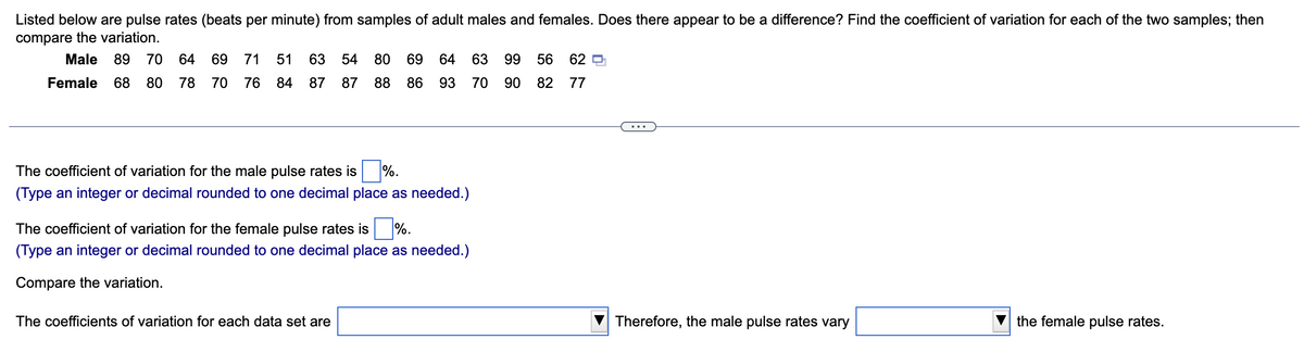 Listed below are pulse rates (beats per minute) from samples of adult males and females. Does there appear to be a difference? Find the coefficient of variation for each of the two samples; then
compare the variation.
Male 89 70 64 69 71 51 63 54
Female 68 80 78 70 76 84 87 87
80 69 64 63 99 56
88 86 93 70
90
82
The coefficient of variation for the male pulse rates is
%.
(Type an integer or decimal rounded to one decimal place as needed.)
The coefficient of variation for the female pulse rates is %.
(Type an integer or decimal rounded to one decimal place as needed.)
Compare the variation.
The coefficients of variation for each data set are
62
77
Therefore, the male pulse rates vary
the female pulse rates.