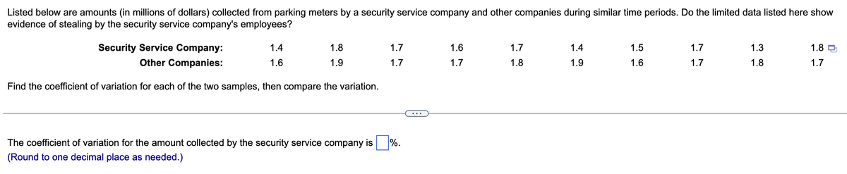 Listed below are amounts (in millions of dollars) collected from parking meters by a security service company and other companies during similar time periods. Do the limited data listed here show
evidence of stealing by the security service company's employees?
Security Service Company:
Other Companies:
Find the coefficient of variation for each of the two samples, then compare the variation.
1.4
1.6
1.8
1.9
The coefficient of variation for the amount collected by the security service company is
(Round to one decimal place as needed.)
1.7
1.7
%.
1.6
1.7
1.7
1.8
1.4
1.9
1.5
1.6
1.7
1.7
1.3
1.8
1.8
1.7
