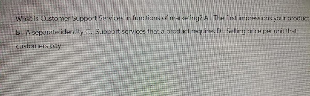 What is Customer Support Services in functions of marketing? A. The first impressions your product
B. A separate identity C. Support services that a product requires D. Selling price per unit that
customers pay