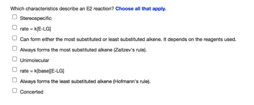 Which characteristics describe an E2 reaction? Choose all that apply.
O Stereospecific
rate = k[E-LG]
Can form either the most substituted or least substituted alkene. It depends on the reagents used.
Always forms the most substituted alkene (Zaitzev's rule).
Unimolecular
O rate = k[base][E-LG]
Always forms the least substituted alkene (Hofmann's rule).
O Concerted
