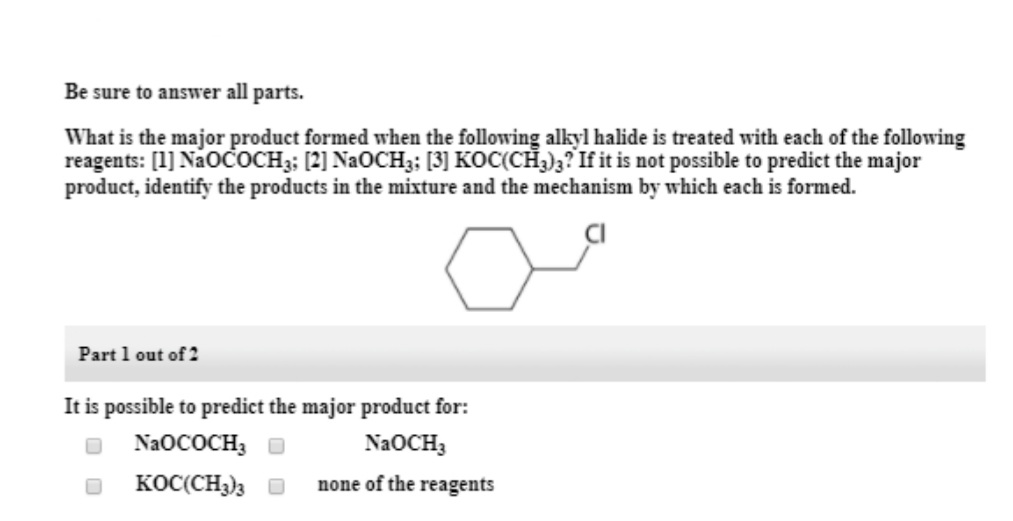 Be sure to answer all parts.
What is the major product formed when the following alkyl halide is treated with each of the following
reagents: [1] NaoČoCH3: [2] NAOCH3; [3] KOC(CH3);? If it is not possible to predict the major
product, identify the products in the mixture and the mechanism by which each is formed.
Part 1 out of 2
It is possible to predict the major product for:
NAOCH3
NAOCOCH3
KOC(CH3)3 O
none of the reagents
