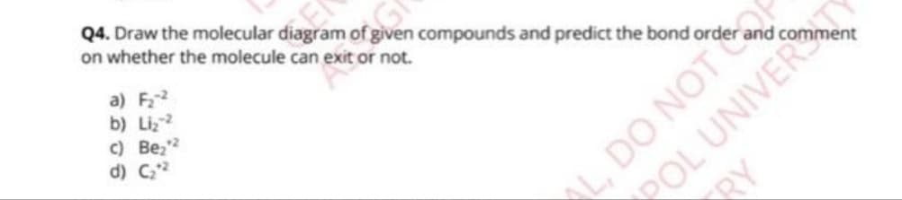 Q4. Draw the molecular diagram of given compounds and predict the bond order
on whether the molecule can exit or not.
a) F₂-2
b) Liz-²
c) Be₂¹2
d) C₂.²
L, DO NOT
Aa
POL UNIVER