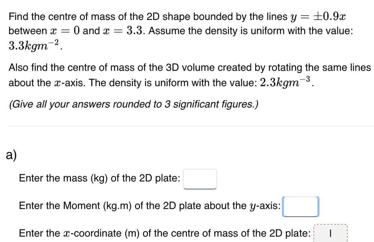 =
±0.9x
Find the centre of mass of the 2D shape bounded by the lines y
between x = 0 and x = = 3.3. Assume the density is uniform with the value:
3.3kgm-2.
Also find the centre of mass of the 3D volume created by rotating the same lines
about the x-axis. The density is uniform with the value: 2.3kgm-³.
(Give all your answers rounded to 3 significant figures.)
a)
Enter the mass (kg) of the 2D plate:
Enter the Moment (kg.m) of the 2D plate about the y-axis:
Enter the x-coordinate (m) of the centre of mass of the 2D plate: