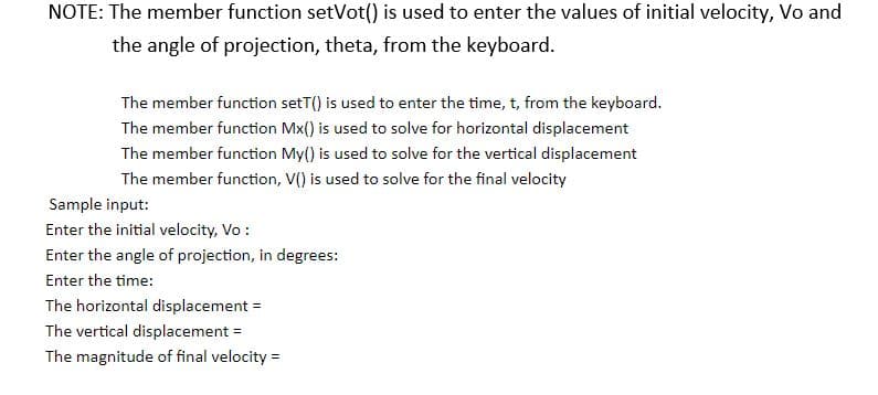 NOTE: The member function setVot() is used to enter the values of initial velocity, Vo and
the angle of projection, theta, from the keyboard.
The member function setT() is used to enter the time, t, from the keyboard.
The member function Mx() is used to solve for horizontal displacement
The member function My() is used to solve for the vertical displacement
The member function, V() is used to solve for the final velocity
Sample input:
Enter the initial velocity, Vo :
Enter the angle of projection, in degrees:
Enter the time:
The horizontal displacement =
The vertical displacement =
The magnitude of final velocity =
