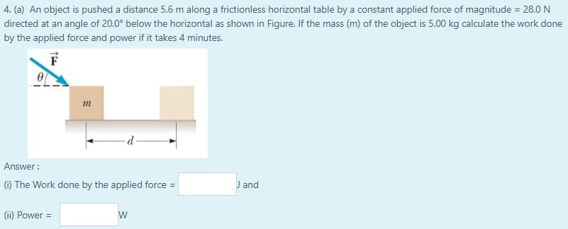 4. (a) An object is pushed a distance 5.6 m along a frictionless horizontal table by a constant applied force of magnitude = 28.0 N
directed at an angle of 20.0° below the horizontal as shown in Figure. If the mass (m) of the object is 5.00 kg calculate the work done
by the applied force and power if it takes 4 minutes.
m
Answer :
() The Work done by the applied force =
J and
(ii) Power =
