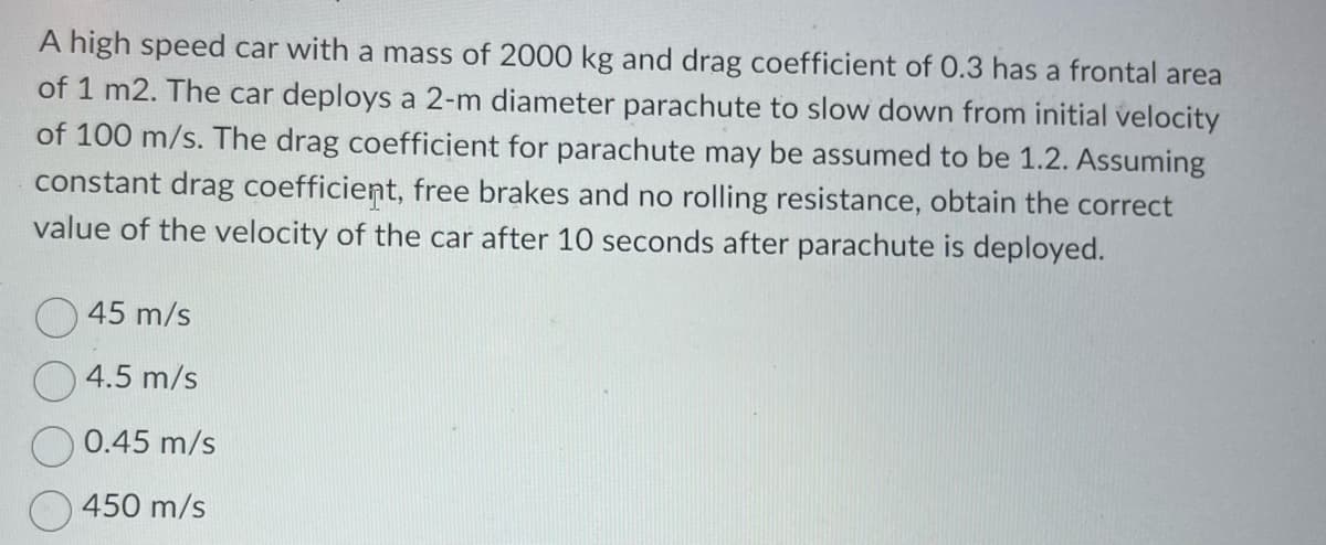 A high speed car with a mass of 2000 kg and drag coefficient of 0.3 has a frontal area
of 1 m2. The car deploys a 2-m diameter parachute to slow down from initial velocity
of 100 m/s. The drag coefficient for parachute may be assumed to be 1.2. Assuming
constant drag coefficient, free brakes and no rolling resistance, obtain the correct
value of the velocity of the car after 10 seconds after parachute is deployed.
45 m/s
4.5 m/s
0.45 m/s
450 m/s