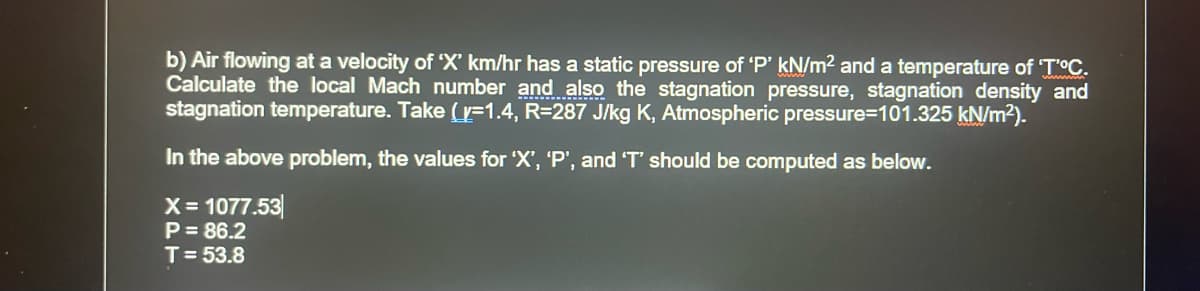 b) Air flowing at a velocity of 'X' km/hr has a static pressure of 'P' kN/m² and a temperature of 'T'°C.
Calculate the local Mach number and also the stagnation pressure, stagnation density and
stagnation temperature. Take (y=1.4, R=287 J/kg K, Atmospheric pressure=101.325 kN/m²).
In the above problem, the values for 'X', 'P', and 'T' should be computed as below.
X = 1077.53
P = 86.2
T = 53.8