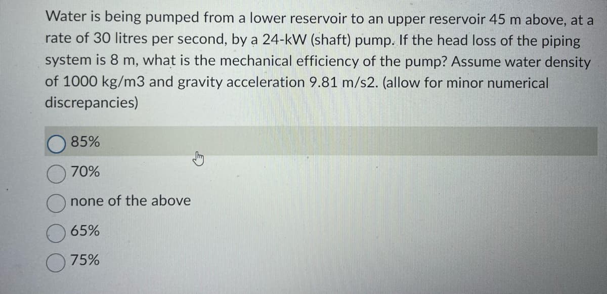 Water is being pumped from a lower reservoir to an upper reservoir 45 m above, at a
rate of 30 litres per second, by a 24-kW (shaft) pump. If the head loss of the piping
system is 8 m, what is the mechanical efficiency of the pump? Assume water density
of 1000 kg/m3 and gravity acceleration 9.81 m/s2. (allow for minor numerical
discrepancies)
85%
70%
none of the above
65%
75%