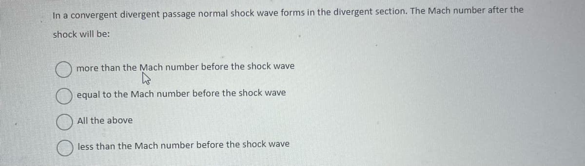 In a convergent divergent passage normal shock wave forms in the divergent section. The Mach number after the
shock will be:
more than the Mach number before the shock wave
h
equal to the Mach number before the shock wave
All the above
less than the Mach number before the shock wave