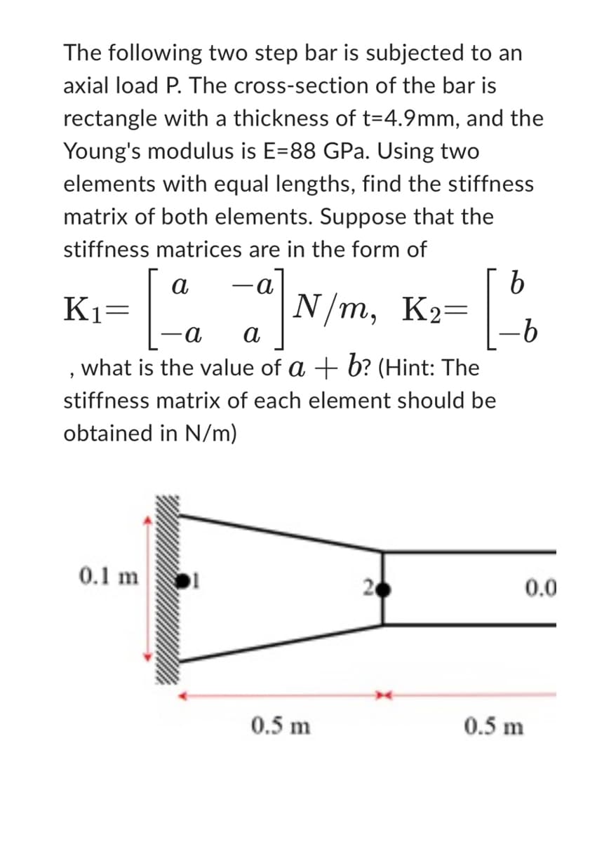 The following two step bar is subjected to an
axial load P. The cross-section of the bar is
rectangle with a thickness of t=4.9mm, and the
Young's modulus is E=88 GPa. Using two
elements with equal lengths, find the stiffness
matrix of both elements. Suppose that the
stiffness matrices are in the form of
b
-a] N/m₂ K₂= -[
а
-b
what is the value of a + b? (Hint: The
stiffness matrix of each element should be
obtained in N/m)
a
= [4
K₁=
2
0.1 m
-a
0.5 m
20
0.5 m
0.0