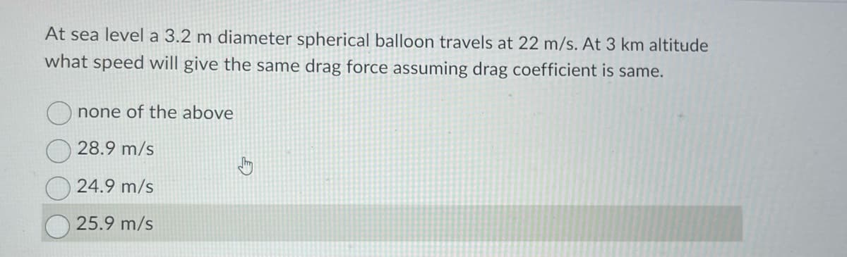 At sea level a 3.2 m diameter spherical balloon travels at 22 m/s. At 3 km altitude
what speed will give the same drag force assuming drag coefficient is same.
none of the above
28.9 m/s
24.9 m/s
25.9 m/s