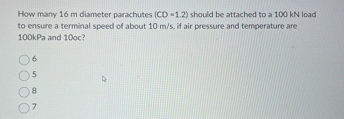 How many 16 m diameter parachutes (CD=1.2) should be attached to a 100 kN load
to ensure a terminal speed of about 10 m/s, if air pressure and temperature are
100kPa and 10oc?
8
W