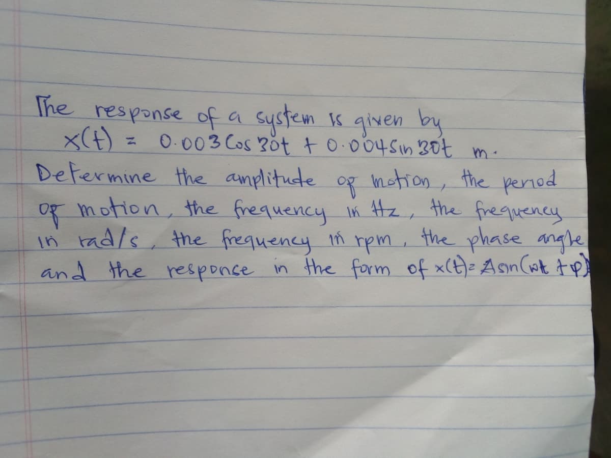 The response of a system 1s given by
x(t) = 0.003 Cos Böt +0.0045in 30t m.
Defermine the amplitude
Og motion, the frequency in Hz, the frequency
in rad/s, the frequency n rpm, the phase angle
and the responce in the form of x(t)= Asn(wk tp)
og mction, the period
