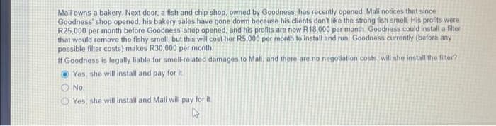 Mali owns a bakery. Next door, a fish and chip shop, owned by Goodness, has recently opened Mali notices that since
Goodness' shop opened, his bakery sales have gone down because his clients don't like the strong fish smell. His profits were
R25,000 per month before Goodness' shop opened, and his profits are now R18,000 per month. Goodness could install a filter
that would remove the fishy smell, but this will cost her R5,000 per month to install and run, Goodness currently (before any
possible filter costs) makes R30,000 per month.
If Goodness is legally liable for smell-related damages to Mall, and there are no negotiation costs, will she install the filter?
Yes, she will install and pay for it
No.
Yes, she will install and Mali will pay for it.
4
