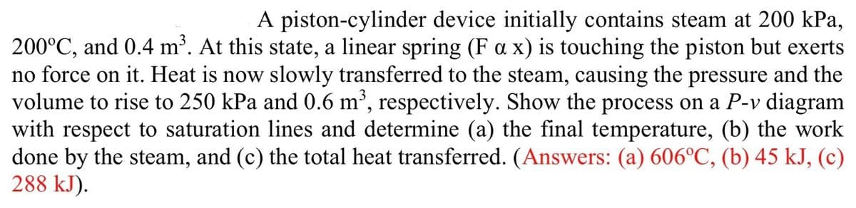 A piston-cylinder device initially contains steam at 200 kPa,
200°C, and 0.4 m³. At this state, a linear spring (Fax) is touching the piston but exerts
no force on it. Heat is now slowly transferred to the steam, causing the pressure and the
volume to rise to 250 kPa and 0.6 m³, respectively. Show the process on a P-v diagram
with respect to saturation lines and determine (a) the final temperature, (b) the work
done by the steam, and (c) the total heat transferred. (Answers: (a) 606°C, (b) 45 kJ, (c)
288 kJ).